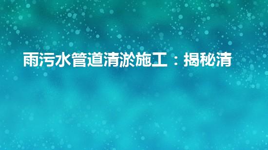 雨污水管道清淤施工：揭秘清淤的三大步驟！